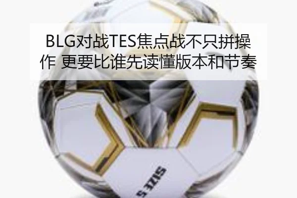 BLG对战TES焦点战不只拼操作 更要比谁先读懂版本和节奏