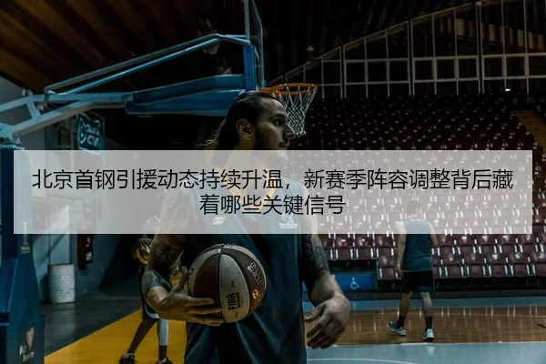 北京首钢引援动态持续升温，新赛季阵容调整背后藏着哪些关键信号